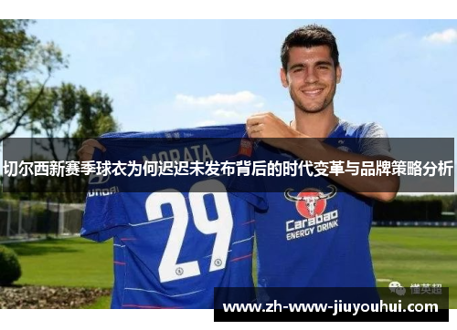 切尔西新赛季球衣为何迟迟未发布背后的时代变革与品牌策略分析