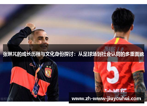 张琳芃的成长历程与文化身份探讨:从足球场到社会认同的多重面貌 张琳芃的成长历程与文化身份探讨:从足球场到社会认同的多重面貌