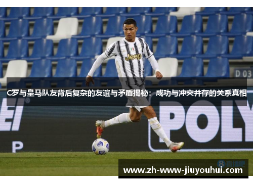 C罗与皇马队友背后复杂的友谊与矛盾揭秘：成功与冲突并存的关系真相