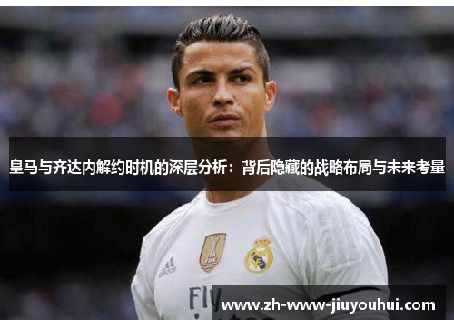 皇马与齐达内解约时机的深层分析：背后隐藏的战略布局与未来考量