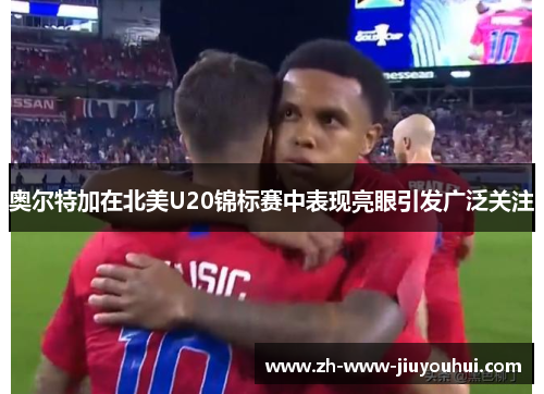 奥尔特加在北美U20锦标赛中表现亮眼引发广泛关注