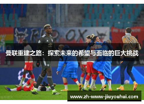 曼联重建之路：探索未来的希望与面临的巨大挑战