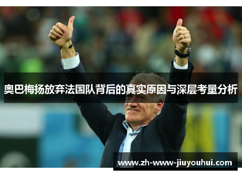 奥巴梅扬放弃法国队背后的真实原因与深层考量分析 奥巴梅扬放弃法国队背后的真实原因与深层考量分析