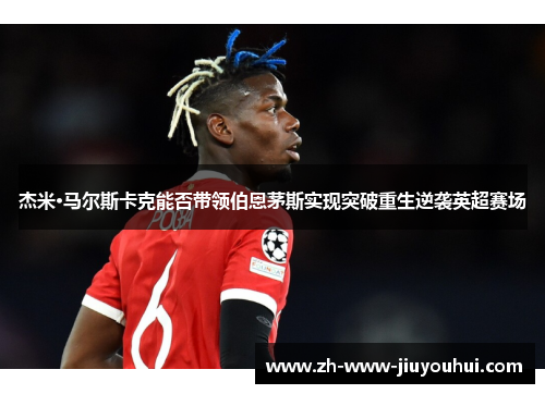 杰米·马尔斯卡克能否带领伯恩茅斯实现突破重生逆袭英超赛场