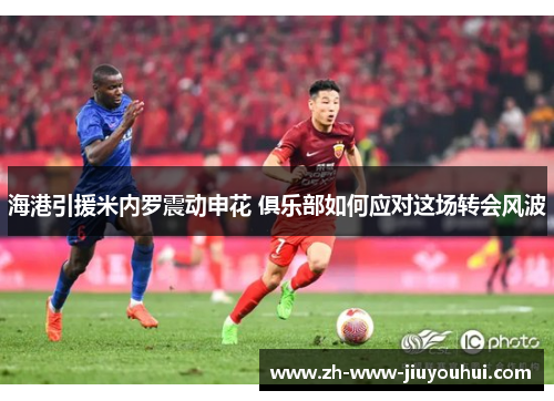 海港引援米内罗震动申花 俱乐部如何应对这场转会风波 海港引援米内罗震动申花 俱乐部如何应对这场转会风波