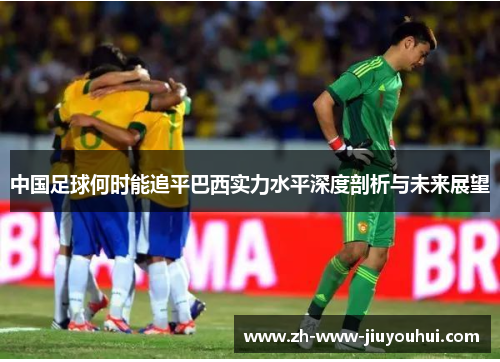 中国足球何时能追平巴西实力水平深度剖析与未来展望