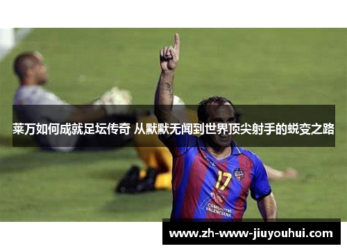 莱万如何成就足坛传奇 从默默无闻到世界顶尖射手的蜕变之路