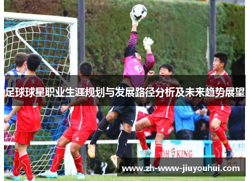 足球球星职业生涯规划与发展路径分析及未来趋势展望