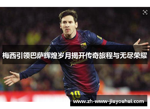 梅西引领巴萨辉煌岁月揭开传奇旅程与无尽荣耀