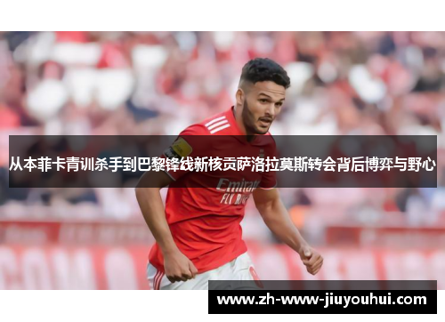 从本菲卡青训杀手到巴黎锋线新核贡萨洛拉莫斯转会背后博弈与野心 从本菲卡青训杀手到巴黎锋线新核贡萨洛拉莫斯转会背后博弈与野心